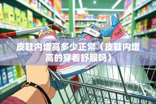 皮鞋内增高多少正常（皮鞋内增高的穿着舒服吗）