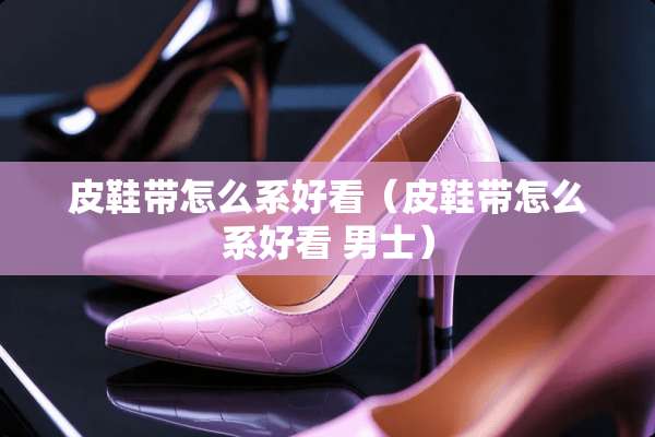 皮鞋带怎么系好看（皮鞋带怎么系好看 男士）