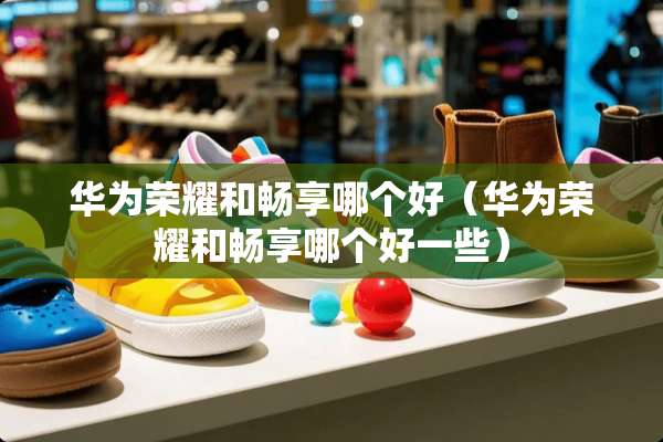 华为荣耀和畅享哪个好（华为荣耀和畅享哪个好一些）