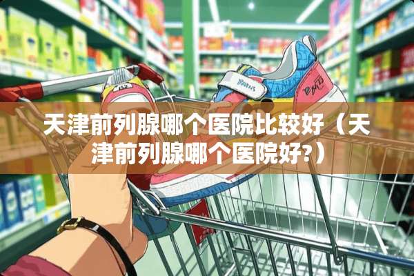 天津前列腺哪个医院比较好（天津前列腺哪个医院好?）