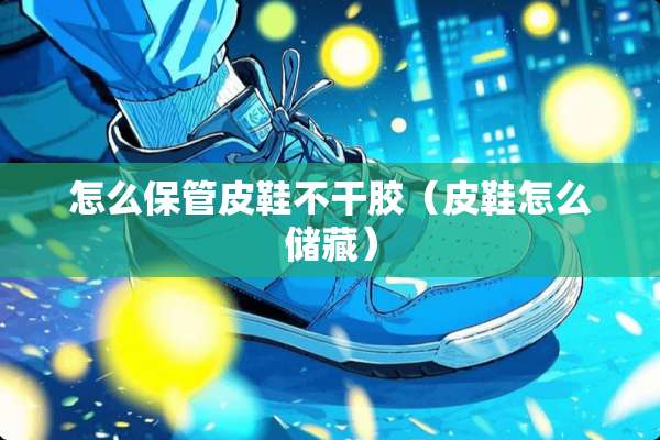 怎么保管皮鞋不干胶（皮鞋怎么储藏）