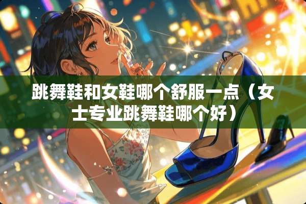 跳舞鞋和女鞋哪个舒服一点（女士专业跳舞鞋哪个好）