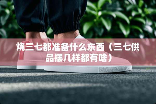 烧三七都准备什么东西（三七供品摆几样都有啥）