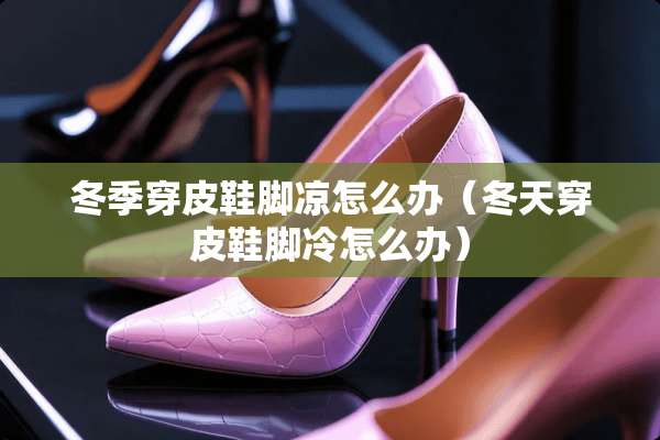冬季穿皮鞋脚凉怎么办（冬天穿皮鞋脚冷怎么办）
