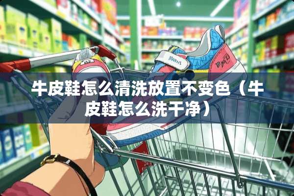 牛皮鞋怎么清洗放置不变色（牛皮鞋怎么洗干净）
