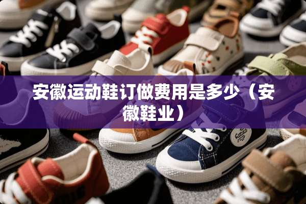 安徽运动鞋订做费用是多少（安徽鞋业）
