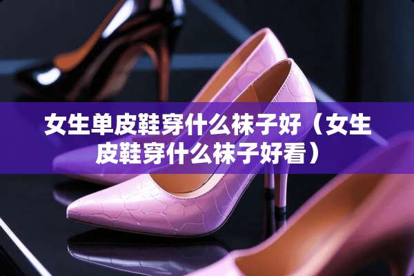 女生单皮鞋穿什么袜子好（女生皮鞋穿什么袜子好看）