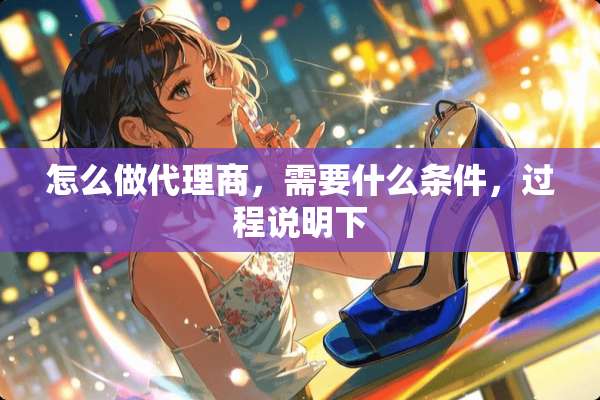 怎么做代理商，需要什么条件，过程说明下