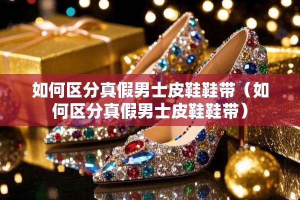 如何区分真假男士皮鞋鞋带（如何区分真假男士皮鞋鞋带）
