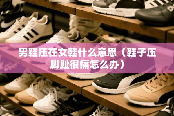 男鞋压在女鞋什么意思（鞋子压脚趾很痛怎么办）