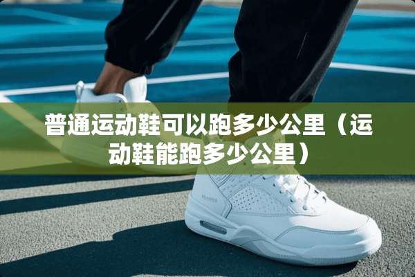 普通运动鞋可以跑多少公里（运动鞋能跑多少公里）