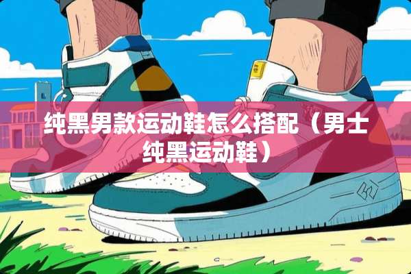 纯黑男款运动鞋怎么搭配（男士纯黑运动鞋）