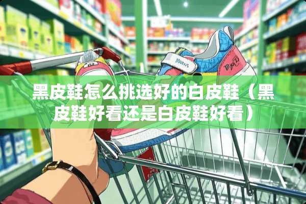 黑皮鞋怎么挑选好的白皮鞋（黑皮鞋好看还是白皮鞋好看）