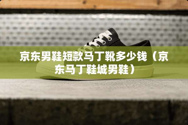 京东男鞋短款马丁靴多少钱（京东马丁鞋城男鞋）