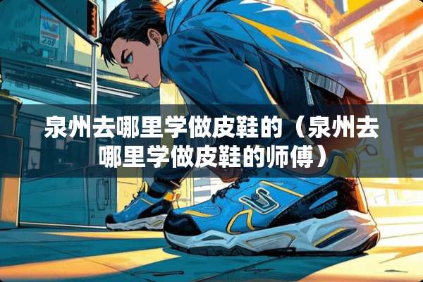 泉州去哪里学做皮鞋的（泉州去哪里学做皮鞋的师傅）