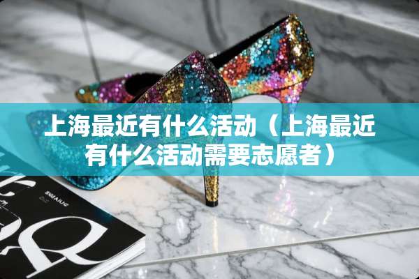 上海最近有什么活动（上海最近有什么活动需要志愿者）