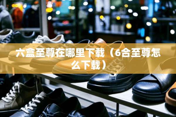 六盒至尊在哪里下载（**至尊怎么下载）