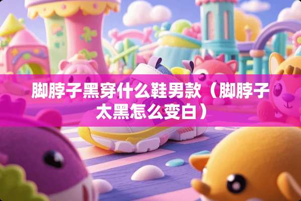 脚脖子黑穿什么鞋男款（脚脖子太黑怎么变白）