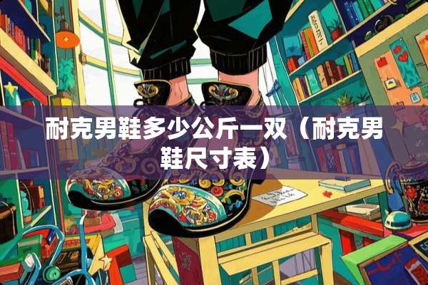 耐克男鞋多少公斤一双（耐克男鞋尺寸表）