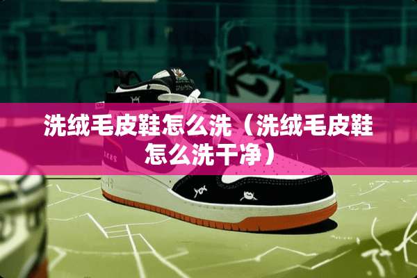 洗绒毛皮鞋怎么洗（洗绒毛皮鞋怎么洗干净）