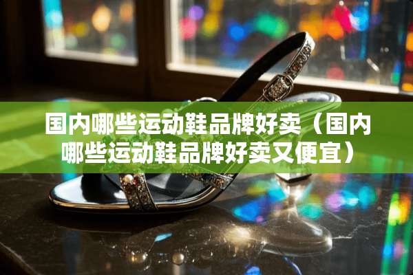 国内哪些运动鞋品牌好卖（国内哪些运动鞋品牌好卖又便宜）