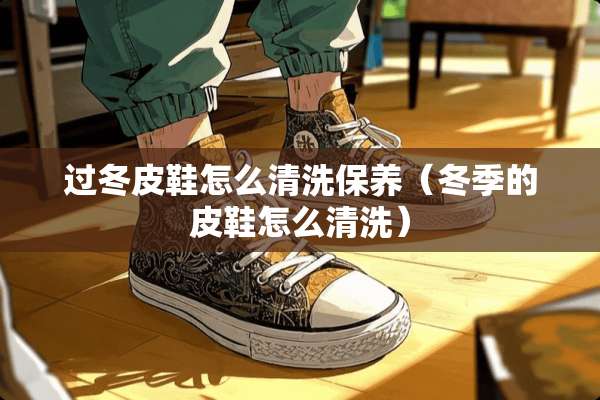 过冬皮鞋怎么清洗保养（冬季的皮鞋怎么清洗）