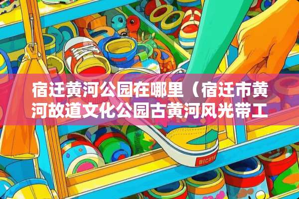 宿迁黄河公园在哪里（宿迁市黄河故道文化公园古黄河风光带工程）