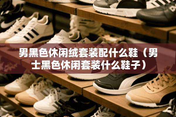 男黑色休闲绒套装配什么鞋（男士黑色休闲套装什么鞋子）