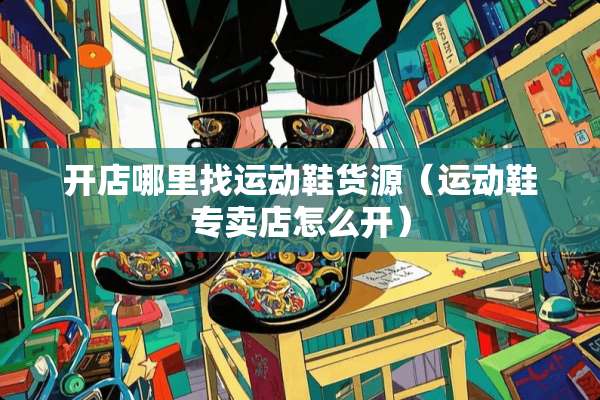 开店***运动鞋货源（运动鞋专卖店怎么开）