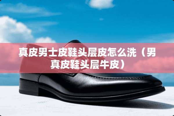真皮男士皮鞋头层皮怎么洗（男真皮鞋头层牛皮）
