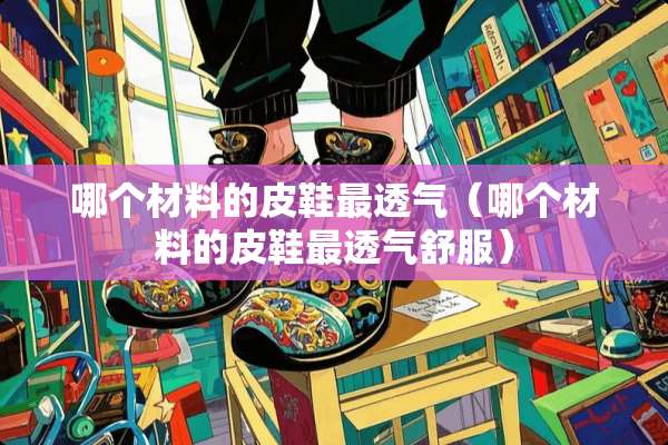 哪个材料的皮鞋最透气（哪个材料的皮鞋最透气舒服）