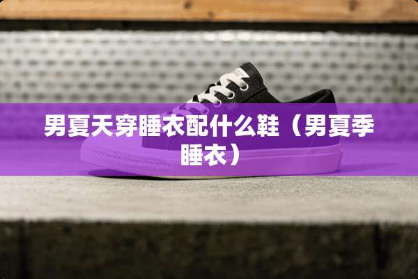 男夏天穿睡衣配什么鞋（男夏季睡衣）