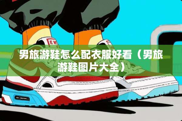男旅游鞋怎么配衣服好看（男旅游鞋图片大全）