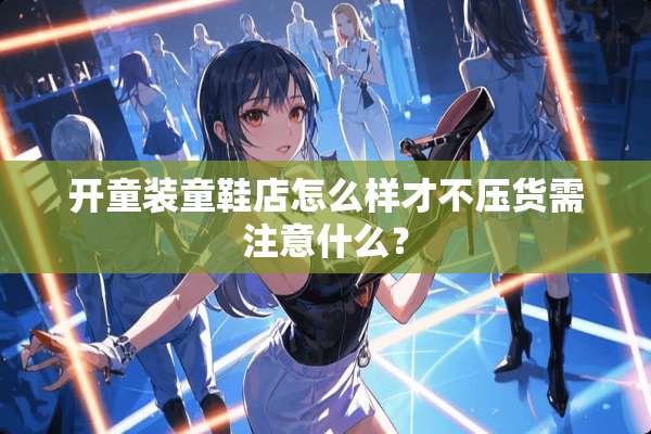 开童装童鞋店怎么样才不压货需注意什么？