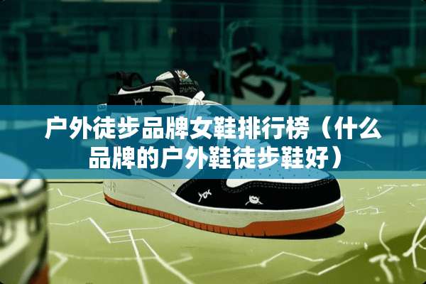 户外徒步品牌女鞋排行榜（什么品牌的户外鞋徒步鞋好）