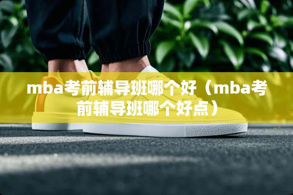 mba考前辅导班哪个好（mba考前辅导班哪个好点）