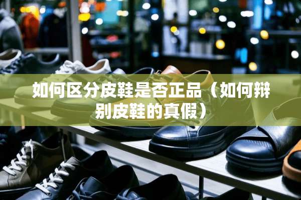 如何区分皮鞋是否正品（如何辩别皮鞋的真假）