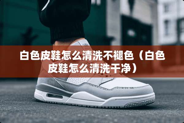 白色皮鞋怎么清洗不褪色（白色皮鞋怎么清洗干净）