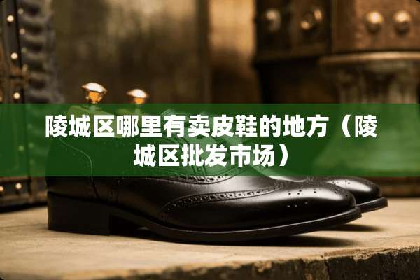 陵城区哪里有卖皮鞋的地方（陵城区批发市场）