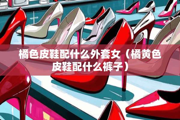 橘色皮鞋配什么外套女（橘**皮鞋配什么裤子）