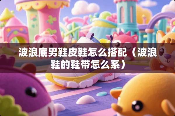 波浪底男鞋皮鞋怎么搭配（波浪鞋的鞋带怎么系）