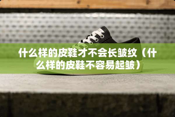 什么样的皮鞋才不会长皱纹（什么样的皮鞋不容易起皱）