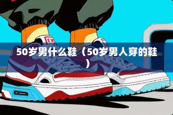 50岁男什么鞋（50岁男人穿的鞋）