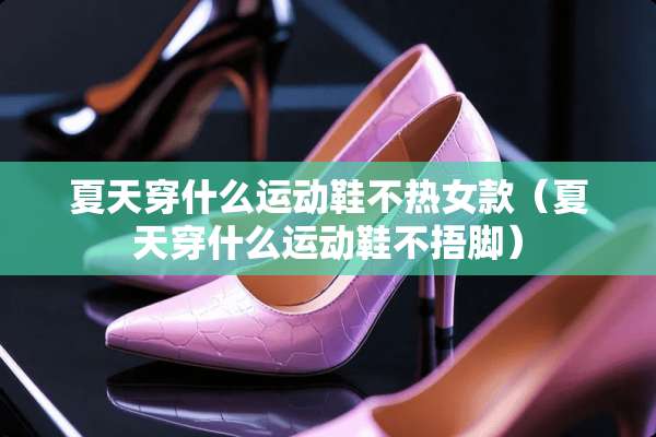 夏天穿什么运动鞋不热女款（夏天穿什么运动鞋不捂脚）