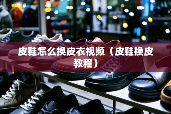 皮鞋怎么换皮衣视频（皮鞋换皮教程）