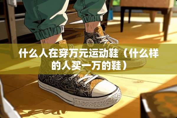 什么人在穿万元运动鞋（什么样的人买一万的鞋）