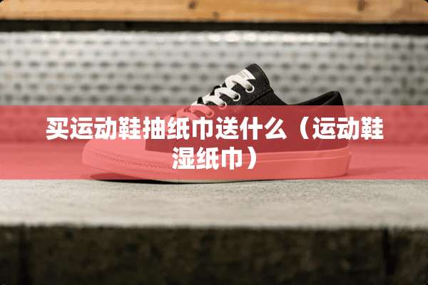 买运动鞋抽纸巾送什么（运动鞋湿纸巾）