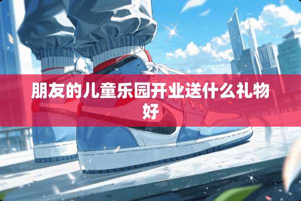 朋友的儿童乐园开业送什么礼物好