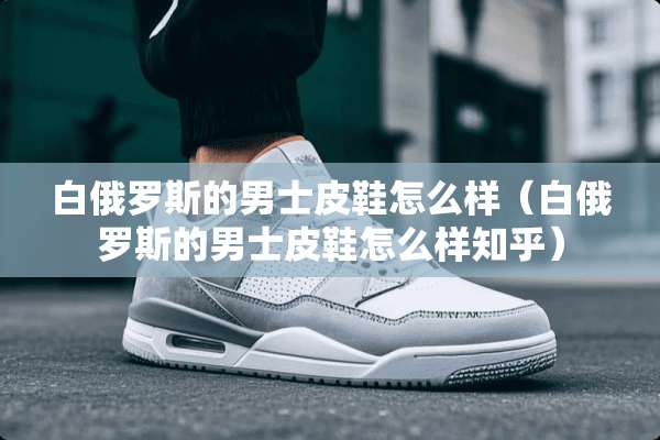 白俄罗斯的男士皮鞋怎么样（白俄罗斯的男士皮鞋怎么样知乎）