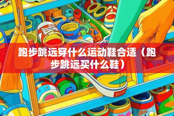 跑步跳远穿什么运动鞋合适（跑步跳远买什么鞋）
